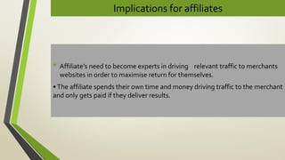 Implications for affiliates
• Affiliate’s need to become experts in driving relevant traffic to merchants
websites in order to maximise return for themselves.
•The affiliate spends their own time and money driving traffic to the merchant
and only gets paid if they deliver results.
 