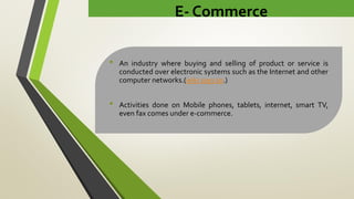 E- Commerce
• An industry where buying and selling of product or service is
conducted over electronic systems such as the Internet and other
computer networks.(wiki says so.)
• Activities done on Mobile phones, tablets, internet, smart TV,
even fax comes under e-commerce.
 