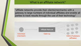 What is an affiliate network?
“affiliate networks provide their clients(merchants) with a
gateway to large numbers of individual affiliates and enable all
parties to track results through the use of their technology”
 