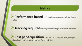 Metrics
Performance based: only pay for conversions, clicks, leads,
sales
Tracking required: usually done through an affiliate network
Cost per Acquisition, cost per click, cost per lead, cost per
download, cost per view, cost per Facebook like
 