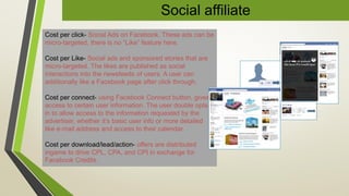 Social affiliate
Cost per click- Social Ads on Facebook. These ads can be
micro-targeted, there is no “Like” feature here.
Cost per Like- Social ads and sponsored stories that are
micro-targeted. The likes are published as social
interactions into the newsfeeds of users. A user can
additionally like a Facebook page after click through.
Cost per connect- using Facebook Connect button, gives
access to certain user information. The user double opts-
in to allow access to the information requested by the
advertiser, whether it’s basic user info or more detailed
like e-mail address and access to their calendar.
Cost per download/lead/action- offers are distributed
ingame to drive CPL, CPA, and CPI in exchange for
Facebook Credits.
 