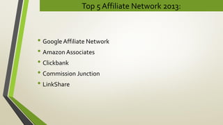 Top 5 Affiliate Network 2013:
• Google Affiliate Network
• Amazon Associates
• Clickbank
• Commission Junction
• LinkShare
 
