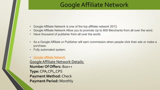 Google Affiliate Network
• Google Affiliate Network is one of the top affiliate network 2013.
• Google Affiliate Network Allow you to promote Up to 800 Merchants from all over the word.
• Have thousand of publisher from all over the world.
• As a Google Affiliate or Publisher will earn commission when people click their ads or make a
purchase.
• Fully automated system.
• Google affiliate Network
Google Affiliate Network Details:
Number Of Offers: 800++
Type: CPA,CPL,CPS
Payment Method: Check
Payment Period: Monthly
 