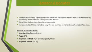Amazon Associates
• Amazon Associates is a affiliate network which one attract affiliate who want to make money by
promoting Amazon Product Using their own website.
• Have Unlimited number of products to promote.
• Amazon Make affiliate marketing easy.You can earn lots of money through Amazon Associate.
Amazon Associates Details:
• Number Of Offers: Unlimited
• Type: CPS
• Payment Method: ACH (Direct Deposit), Check
• Payment Period: 60 Day
 