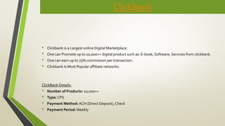 ClickBank
• Clickbank is a Largest online Digital Marketplace.
• One can Promote up to 10,000++ digital product such as: E-book, Software, Services from clickbank.
• One can earn up to 75% commission per transaction.
• Clickbank Is Most Popular affiliate networks.
ClickBank Details:
• Number of Products: 10,000++
• Type: CPS
• Payment Method: ACH (Direct Deposit), Check
• Payment Period:Weekly
 