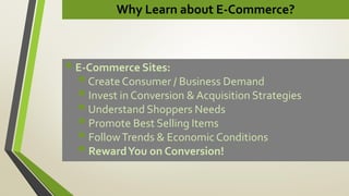 Why Learn about E-Commerce?
 E-Commerce Sites:
Create Consumer / Business Demand
 Invest in Conversion & Acquisition Strategies
Understand Shoppers Needs
 Promote Best Selling Items
 FollowTrends & Economic Conditions
 RewardYou on Conversion!
 