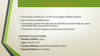 Commission Junction
• Commission Junction or CJ is the one of largest affiliate network.
• 1500+ Product available there.
• Commission Junction Provides lots of useful features that make you more
comfortable With commission Junction.
• Commission Junction Approve instant account activation.
Commission Junction Details:
• Number of Offers: 1500+
• Type: CPA,CPL,CPS
• Payment Method: ACH (Direct Deposit), Check
• Payment Period: 20 to 30 Day
 