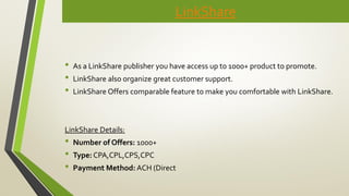 LinkShare
• As a LinkShare publisher you have access up to 1000+ product to promote.
• LinkShare also organize great customer support.
• LinkShare Offers comparable feature to make you comfortable with LinkShare.
LinkShare Details:
• Number of Offers: 1000+
• Type: CPA,CPL,CPS,CPC
• Payment Method: ACH (Direct
 