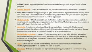 • Affiliate Curry - Supposedly India’s first affiliate network offering a small range of Indian affiliate
programs.
• Affiliate Network – Offers affiliate network and provides commission to affiliates on a click basis
• Cine Chance- At the Starting you will get Rs. 5 for every confirmed registered member of Cine Chance
who comes from a banner/text link on your site. If they get satisfied with your conversion rate, they
can increase your commission upto Rs 10 per free registration.
• ClixGalore India – Offers five scaled levels of affiliate recruitment and promotional services to their
merchants with a small but growing position in the India Affiliate Marketing industry. Network access
to the USA, Japan, Australia, India and the UK.
• dgm India - A wholly own subsidiary of Deal Group, part of dgm Holdings Plc.The Company’s
principal activity is the delivery of ROI through affiliate marketing, search engine marketing, display
inventory and email, either as individual channels, or as a complete solution.
• Media Marketing Online – Provider of Online Marketing services and Sales Solutions with various
services like Search Engine Optimization , website optimization services, Search Engine Marketing
solutions, PPC Management Services etc based in India with host of services for Advertisers,
Publishers and Agencies.
• Tyroo – Offers pay per click ads. Generate tags for various categories on your website after
identifying the size and type of ads that you want us to serve.
• Webshree – Network of web sites and representatives selling your product on a commission-only
basis.
 