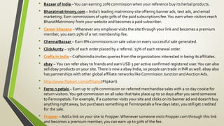 • Bazaar of India –You can earning 20% commission when your reference buy its herbal products.
• Bharatmatrimony.com – India’s leading matrimony site offering banner ads, text ads, and email
marketing. Earn commissions of upto 50% of the paid subscriptions fee.You earn when visitors reach
BharatMatrimony from your website and becomes a paid subscriber.
• Career khazana –Whenever any employer visits the site through your link and becomes a premium
member, you earn 25% of a net membership fee.
• ChennaiBazaar – Earn 8% commissions on sale value on every successful sale generated.
• ClickAunty – 25% of each order placed by a referral. 15% of each renewal order.
• Crafts in India – Craftsinindia invites queries from the organizations interested in being its affiliates.
• ebay – You can refer ebay to friends and earn USD 3 per active confirmed registered user.You can also
sell ebay products on your site.There is now a ebay India, so people can trade in INR as well. ebay also
has partnerships with other global affiliate networks like Commission Junction and Auction Ads.
• http://www.flipkart.com/affiliate/(Flipkart)
• Ferns n petals – Earn up to 15% commission on referred merchandise sales with a 10 day cookie for
return visitors.You get commission on all sales that take place up to 10 days after you send someone
to Fernsnpetals. For example, if a customer visits your site and clicks on its banner ad and doesn’t buy
anything right away, but purchases something at Fernsnpetals a few days later, you still get credited
for the sale.
• Fropper – Add a link on your site to Fropper.Whenever someone visits Fropper.com through this link
and becomes a premium member, you can earn up to 50% of the fee.
 