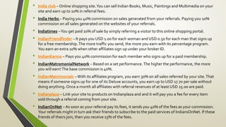 • India club – Online shopping site.You can sell Indian Books, Music, Paintings and Multimedia on your
site and earn up to 10% in referral fees.
• India Herbs – Paying you 40% commission on sales generated from your referrals. Paying you 10%
commission on all sales generated on the websites of your referrals.
• Indiatimes –You get paid 10% of sale by simply referring a visitor to this online shopping portal.
• IndianFriendfinder – It pays you USD 1.00 for each woman and USD 0.50 for each man that signs up
for a free membership.The more traffic you send, the more you earn with its percentage program.
You earn an extra 10% when other affiliates sign up under your broker ID.
• IndianKarma – Pays you 40% commission for each member who signs up for a paid membership.
• IndianMatromonialNetwork – Based on a set performance.The higher the performance, the more
you will earn!The base commission is 40%.
• IndianMatrimonials –With its affiliates program, you earn 30% on all sales referred by your site.That
means if someone signs up for one of its Deluxe accounts, you earn up to USD 17.70 per sale without
doing anything. Once a month all affiliates with referral revenues of at least USD 25.00 are paid.
• Indianplaza – Link your site to products on Indianplaza and and it will pay you a fee for every item
sold through a referral coming from your site.
• IndianOnNet – As soon as your referral pay its fees, it sends you 40% of the fees as your commission.
Your referrals might in turn ask their friends to subscribe to the paid services of IndiansOnNet. If these
friends of theirs join, then you receive 15% of the fees.
 