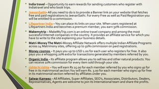 • India travel – Opportunity to earn rewards for sending customers who register with
Indiatravel and who book trips.
• JeevanSathi-All you need to do is to provide a Banner link on your website that fetches
free and paid registrations to JeevanSathi. For every Free as well as Paid Registration you
will be entitled to a commission.
• Lifepartner India –You can place its links on your site.When users registered at
Lifepartners India and becomes a premium member, you earn 50% commission.
• Makemytrip – MakeMyTrip.com is an online travel company and among the most
successful Internet companies in the country. It provides an affiliate service for which you
have to write to the site explaining your business details.
• Matri-MoneyThe Matri-MoneyAffiliate Network offers multiple IndianAffiliate Programs
across 14 Matrimony sites, offering up to 50% commission on paid registrations.
• Money cosmos – It pays you up to USD 1.00 for each user who registers for free. It also
pays you a whopping 20% extra for transactions generated by members referred by you.
• Organic India – Its affiliate program allows you to sell tea and other natural products.You
can receive 10% commission for every item sold through your site.
• rishte hi rishte –You will earn Rs 15.00 for each member referred by you who signs up for
free in its matrimonial section.You will earn Rs. 3.00 for each member who signs up for free
in its matrimonial section referred by affiliates under you.
• Salwar Kameez – All Affiliates, Super-Affiliates, SEO’s,Asssociates, Distributors, Dealers,
Representatives,Agents are welcome to join its International team and share the profits.
 