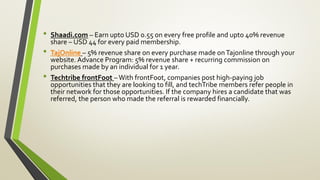 • Shaadi.com – Earn upto USD 0.55 on every free profile and upto 40% revenue
share – USD 44 for every paid membership.
• TajOnline – 5% revenue share on every purchase made onTajonline through your
website. Advance Program: 5% revenue share + recurring commission on
purchases made by an individual for 1 year.
• Techtribe frontFoot – With frontFoot, companies post high-paying job
opportunities that they are looking to fill, and techTribe members refer people in
their network for those opportunities. If the company hires a candidate that was
referred, the person who made the referral is rewarded financially.
 