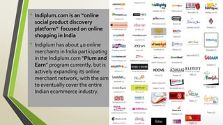 • Indiplum.com is an “online
social product discovery
platform” focused on online
shopping in India
• Indiplum has about 40 online
merchants in India participating
in the Indiplum.com “Plum and
Earn” program currently, but is
actively expanding its online
merchant network, with the aim
to eventually cover the entire
Indian ecommerce industry.
 