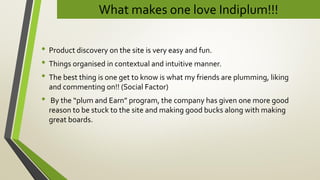 What makes one love Indiplum!!!
• Product discovery on the site is very easy and fun.
• Things organised in contextual and intuitive manner.
• The best thing is one get to know is what my friends are plumming, liking
and commenting on!! (Social Factor)
• By the “plum and Earn” program, the company has given one more good
reason to be stuck to the site and making good bucks along with making
great boards.
 