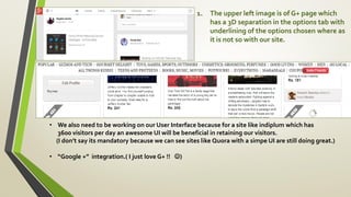 1. The upper left image is of G+ page which
has a 3D separation in the options tab with
underlining of the options chosen where as
it is not so with our site.
• We also need to be working on our User Interface because for a site like indiplum which has
3600 visitors per day an awesome UI will be beneficial in retaining our visitors.
(I don’t say its mandatory because we can see sites like Quora with a simpe UI are still doing great.)
• “Google +” integration.( I just love G+ !! )
 