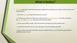 What is Quidco?
• Quidco is basically a referral site that pays cashback for purchases you make at online stores, and it
works like this.
1.You visit Quidco and log into/create your account
2. Choose your online merchant, from shops such as O2, HMV, play.com to utility companies
like npower and BritishGas, and look at the cashback offers
3. If you see an offer you like, click the link and it will take you to the vendor's site.
4.You then browse the site as if you had typed in the web address yourself.
5. If you make a purchase, that falls under the cashback terms, you should then get cashback
credited to your account.
 