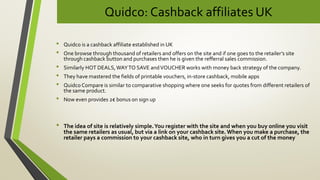 Quidco: Cashback affiliates UK
• Quidco is a cashback affiliate established in UK
• One browse through thousand of retailers and offers on the site and if one goes to the retailer’s site
through cashback button and purchases then he is given the refferral sales commission.
• Similarly HOT DEALS,WAYTO SAVE andVOUCHER works with money back strategy of the company.
• They have mastered the fields of printable vouchers, in-store cashback, mobile apps
• Quidco Compare is similar to comparative shopping where one seeks for quotes from different retailers of
the same product.
• Now even provides 2€ bonus on sign up
• The idea of site is relatively simple.You register with the site and when you buy online you visit
the same retailers as usual, but via a link on your cashback site. When you make a purchase, the
retailer pays a commission to your cashback site, who in turn gives you a cut of the money
 