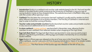 HISTORY
• Introduction Quidco is a cashback and voucher code website based in the UK. Paul and Jennifer
Nikkel co-founded Quidco whilst studying at the University of Sheffield in 2005 as a way of
saving students money as they shopped online.The website launched in Sheffield in May 2005
with the London office opening in 2007.
• CashbackThe site takes the commission (termed ‘cashback’) usually paid by retailers to third-
party referrers and passes it on to Quidco members.The first Â£5 of cashback is retained each
year in order to fund the running of Quidco.
• Voucher codes and printable vouchers Quidco launched voucher codes and printable vouchers
in July 2010 as an additional service to cashback.
• In-store cashback In-store cashback was launched in November 2009, allowing Quidco
members to earn cashback from selected retailers when shopping on the high street.
• Egg Cash Back StoreThe Egg Cash Back Store was launched in June 2010 as a joint project
between Egg Banking and Quidco, offering Egg Card holders membership of a co-branded
Quidco website.
• Apps Quidco’s iPhone app was released on the 1st of June 2011 in the iTunes Store.The app
offers cashback, voucher code and a UK first of paying individuals to ‘check-in’ to retailer outlets
and received ‘Consumer app of the week’ from the Guardian and ‘App of the day’ from
Pocketlint.com.The iPad version of the Quidco app was released on the 6th of July 2011.
 
