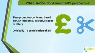 What Quidco. do: A merchant’s perspective
• They promote your brand based
on CPA increases / exclusive codes
or offers
• Or ideally – a combination of all!
 