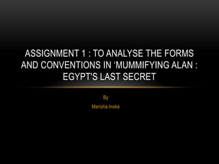 By
Marisha Inoke
ASSIGNMENT 1 : TO ANALYSE THE FORMS
AND CONVENTIONS IN ‘MUMMIFYING ALAN :
EGYPT'S LAST SECRET
 