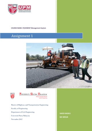 COURSE NAME: PAVEMENT Management System

Assignment 1

Master of Highway and Transportation Engineering
Faculty of Engineering
Department of Civil Engineering
Universiti Putra Malaysia
November 2012

SAEED BADELI

GS 32514

 