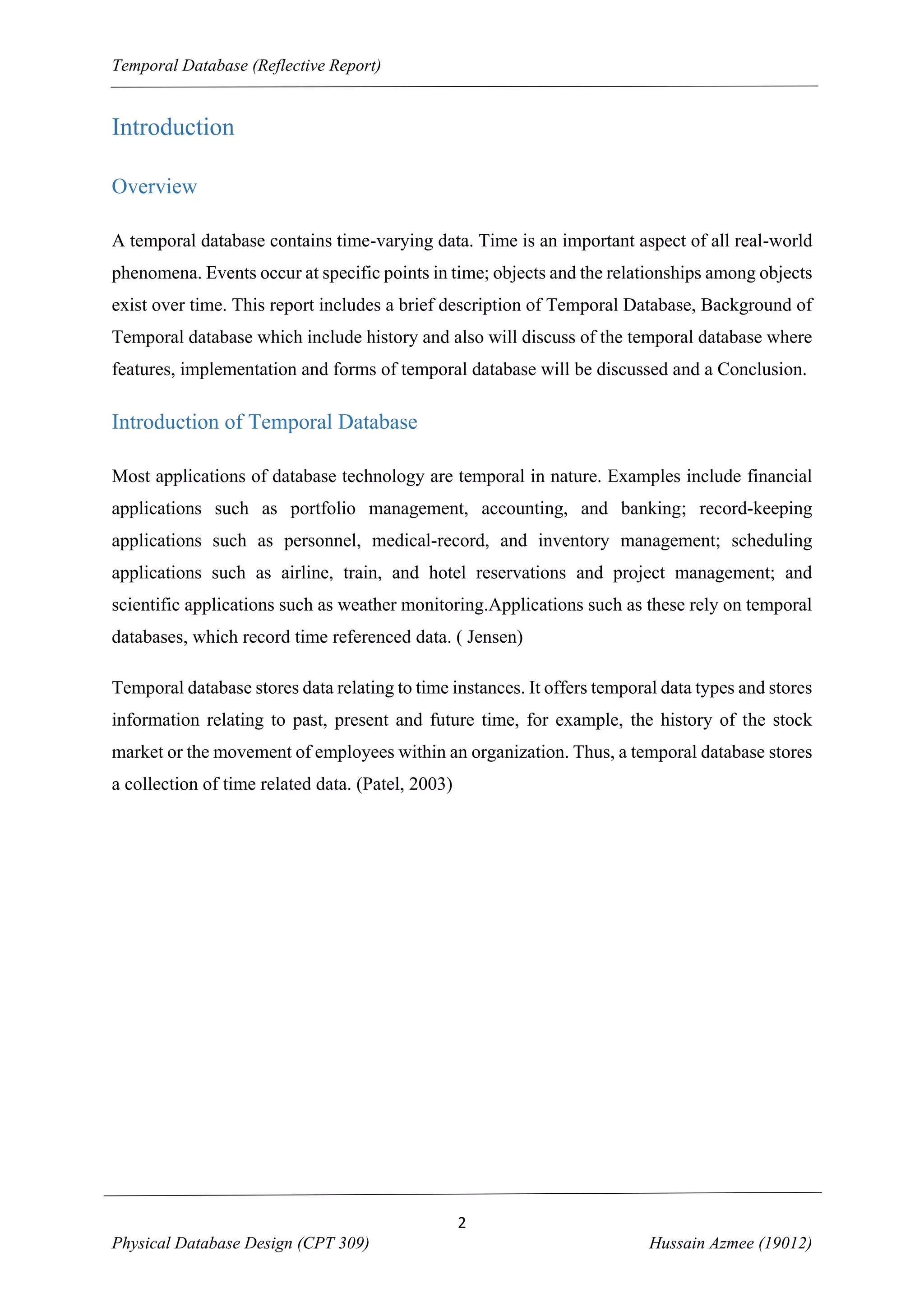 Temporal Database (Reflective Report)

Introduction
Overview
A temporal database contains time-varying data. Time is an important aspect of all real-world
phenomena. Events occur at specific points in time; objects and the relationships among objects
exist over time. This report includes a brief description of Temporal Database, Background of
Temporal database which include history and also will discuss of the temporal database where
features, implementation and forms of temporal database will be discussed and a Conclusion.

Introduction of Temporal Database
Most applications of database technology are temporal in nature. Examples include financial
applications such as portfolio management, accounting, and banking; record-keeping
applications such as personnel, medical-record, and inventory management; scheduling
applications such as airline, train, and hotel reservations and project management; and
scientific applications such as weather monitoring.Applications such as these rely on temporal
databases, which record time referenced data. ( Jensen)
Temporal database stores data relating to time instances. It offers temporal data types and stores
information relating to past, present and future time, for example, the history of the stock
market or the movement of employees within an organization. Thus, a temporal database stores
a collection of time related data. (Patel, 2003)

2
Physical Database Design (CPT 309)

Hussain Azmee (19012)

 