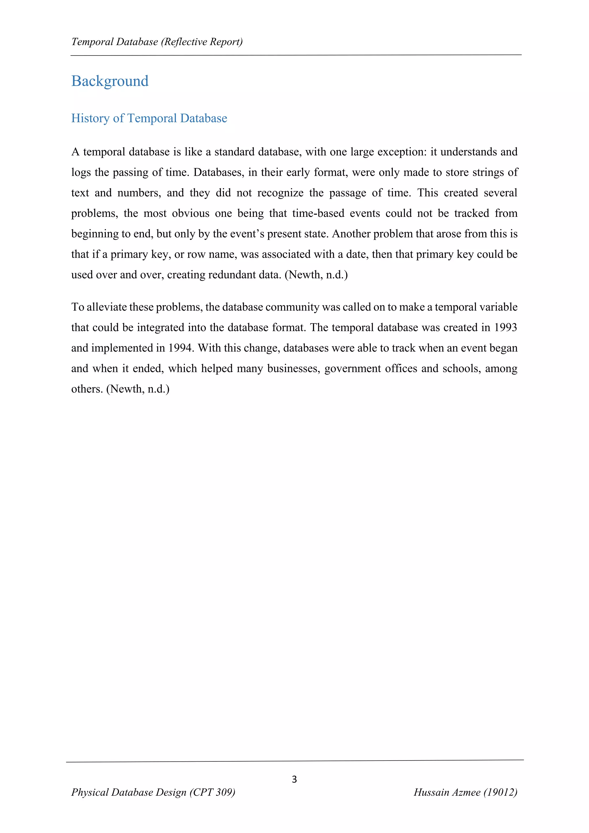 Temporal Database (Reflective Report)

Background
History of Temporal Database
A temporal database is like a standard database, with one large exception: it understands and
logs the passing of time. Databases, in their early format, were only made to store strings of
text and numbers, and they did not recognize the passage of time. This created several
problems, the most obvious one being that time-based events could not be tracked from
beginning to end, but only by the event’s present state. Another problem that arose from this is
that if a primary key, or row name, was associated with a date, then that primary key could be
used over and over, creating redundant data. (Newth, n.d.)
To alleviate these problems, the database community was called on to make a temporal variable
that could be integrated into the database format. The temporal database was created in 1993
and implemented in 1994. With this change, databases were able to track when an event began
and when it ended, which helped many businesses, government offices and schools, among
others. (Newth, n.d.)

3
Physical Database Design (CPT 309)

Hussain Azmee (19012)

 