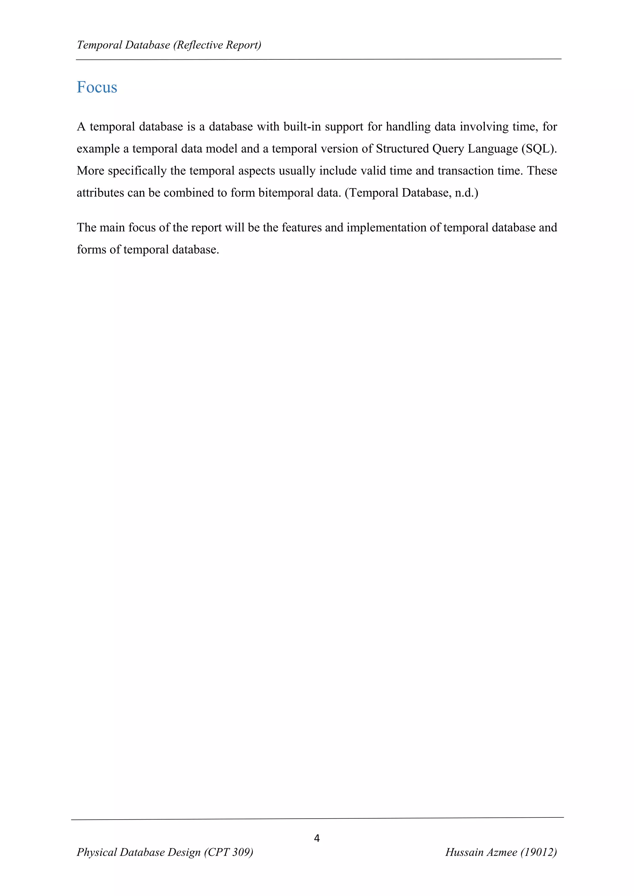 Temporal Database (Reflective Report)

Focus
A temporal database is a database with built-in support for handling data involving time, for
example a temporal data model and a temporal version of Structured Query Language (SQL).
More specifically the temporal aspects usually include valid time and transaction time. These
attributes can be combined to form bitemporal data. (Temporal Database, n.d.)
The main focus of the report will be the features and implementation of temporal database and
forms of temporal database.

4
Physical Database Design (CPT 309)

Hussain Azmee (19012)

 
