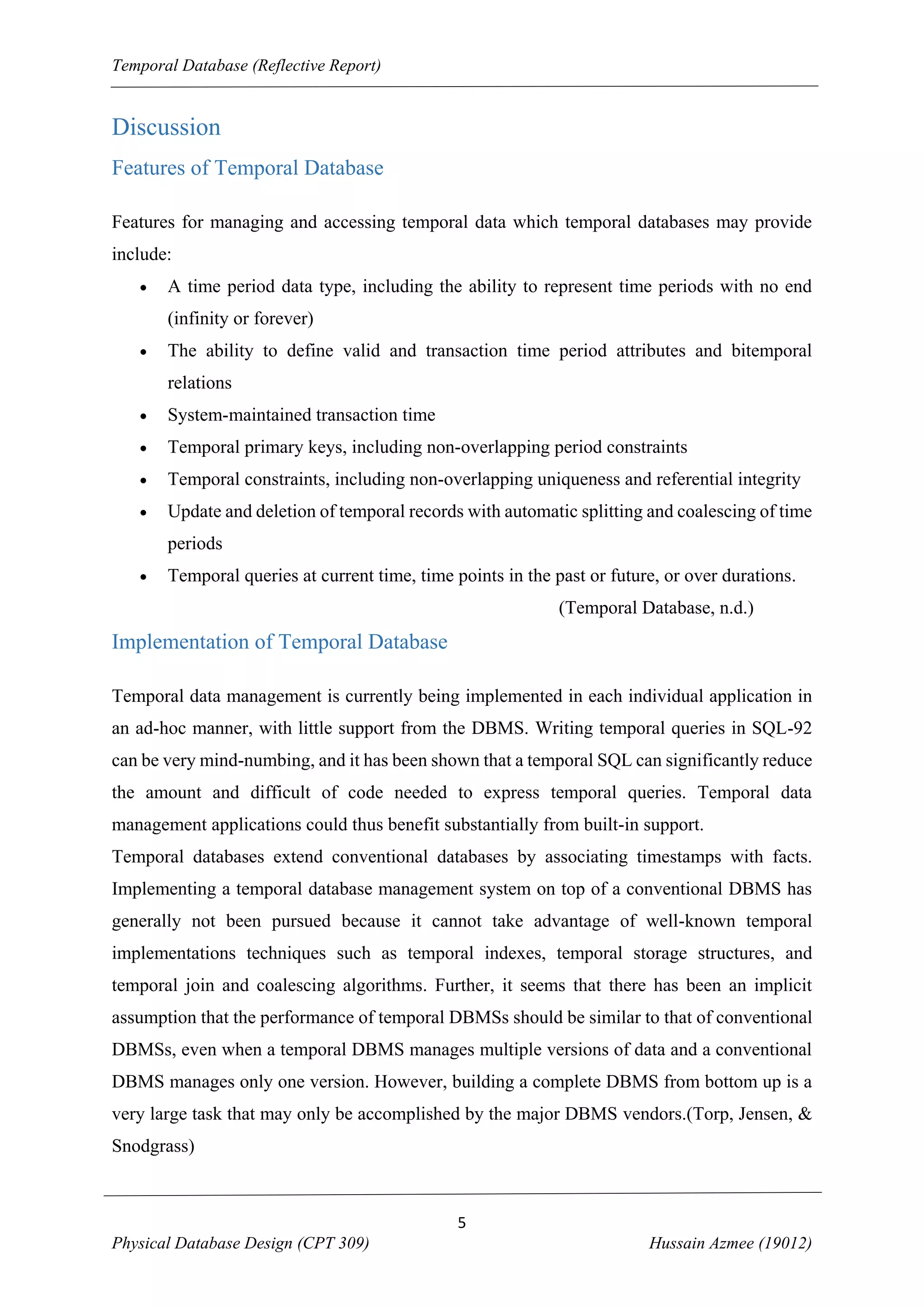Temporal Database (Reflective Report)

Discussion
Features of Temporal Database
Features for managing and accessing temporal data which temporal databases may provide
include:


A time period data type, including the ability to represent time periods with no end
(infinity or forever)



The ability to define valid and transaction time period attributes and bitemporal
relations



System-maintained transaction time



Temporal primary keys, including non-overlapping period constraints



Temporal constraints, including non-overlapping uniqueness and referential integrity



Update and deletion of temporal records with automatic splitting and coalescing of time
periods



Temporal queries at current time, time points in the past or future, or over durations.
(Temporal Database, n.d.)

Implementation of Temporal Database
Temporal data management is currently being implemented in each individual application in
an ad-hoc manner, with little support from the DBMS. Writing temporal queries in SQL-92
can be very mind-numbing, and it has been shown that a temporal SQL can significantly reduce
the amount and difficult of code needed to express temporal queries. Temporal data
management applications could thus benefit substantially from built-in support.
Temporal databases extend conventional databases by associating timestamps with facts.
Implementing a temporal database management system on top of a conventional DBMS has
generally not been pursued because it cannot take advantage of well-known temporal
implementations techniques such as temporal indexes, temporal storage structures, and
temporal join and coalescing algorithms. Further, it seems that there has been an implicit
assumption that the performance of temporal DBMSs should be similar to that of conventional
DBMSs, even when a temporal DBMS manages multiple versions of data and a conventional
DBMS manages only one version. However, building a complete DBMS from bottom up is a
very large task that may only be accomplished by the major DBMS vendors.(Torp, Jensen, &
Snodgrass)

5
Physical Database Design (CPT 309)

Hussain Azmee (19012)

 