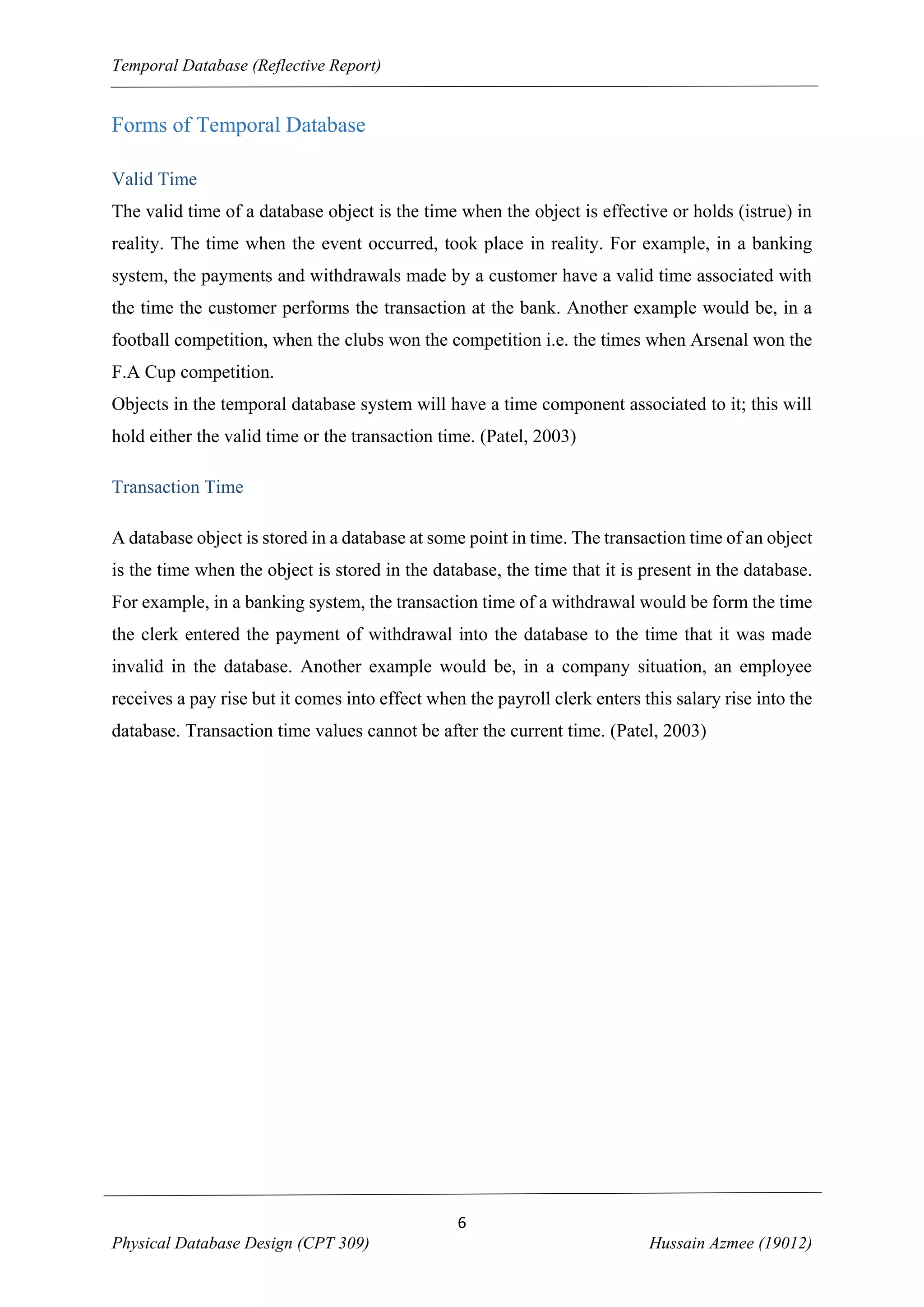 Temporal Database (Reflective Report)

Forms of Temporal Database
Valid Time
The valid time of a database object is the time when the object is effective or holds (istrue) in
reality. The time when the event occurred, took place in reality. For example, in a banking
system, the payments and withdrawals made by a customer have a valid time associated with
the time the customer performs the transaction at the bank. Another example would be, in a
football competition, when the clubs won the competition i.e. the times when Arsenal won the
F.A Cup competition.
Objects in the temporal database system will have a time component associated to it; this will
hold either the valid time or the transaction time. (Patel, 2003)
Transaction Time
A database object is stored in a database at some point in time. The transaction time of an object
is the time when the object is stored in the database, the time that it is present in the database.
For example, in a banking system, the transaction time of a withdrawal would be form the time
the clerk entered the payment of withdrawal into the database to the time that it was made
invalid in the database. Another example would be, in a company situation, an employee
receives a pay rise but it comes into effect when the payroll clerk enters this salary rise into the
database. Transaction time values cannot be after the current time. (Patel, 2003)

6
Physical Database Design (CPT 309)

Hussain Azmee (19012)

 