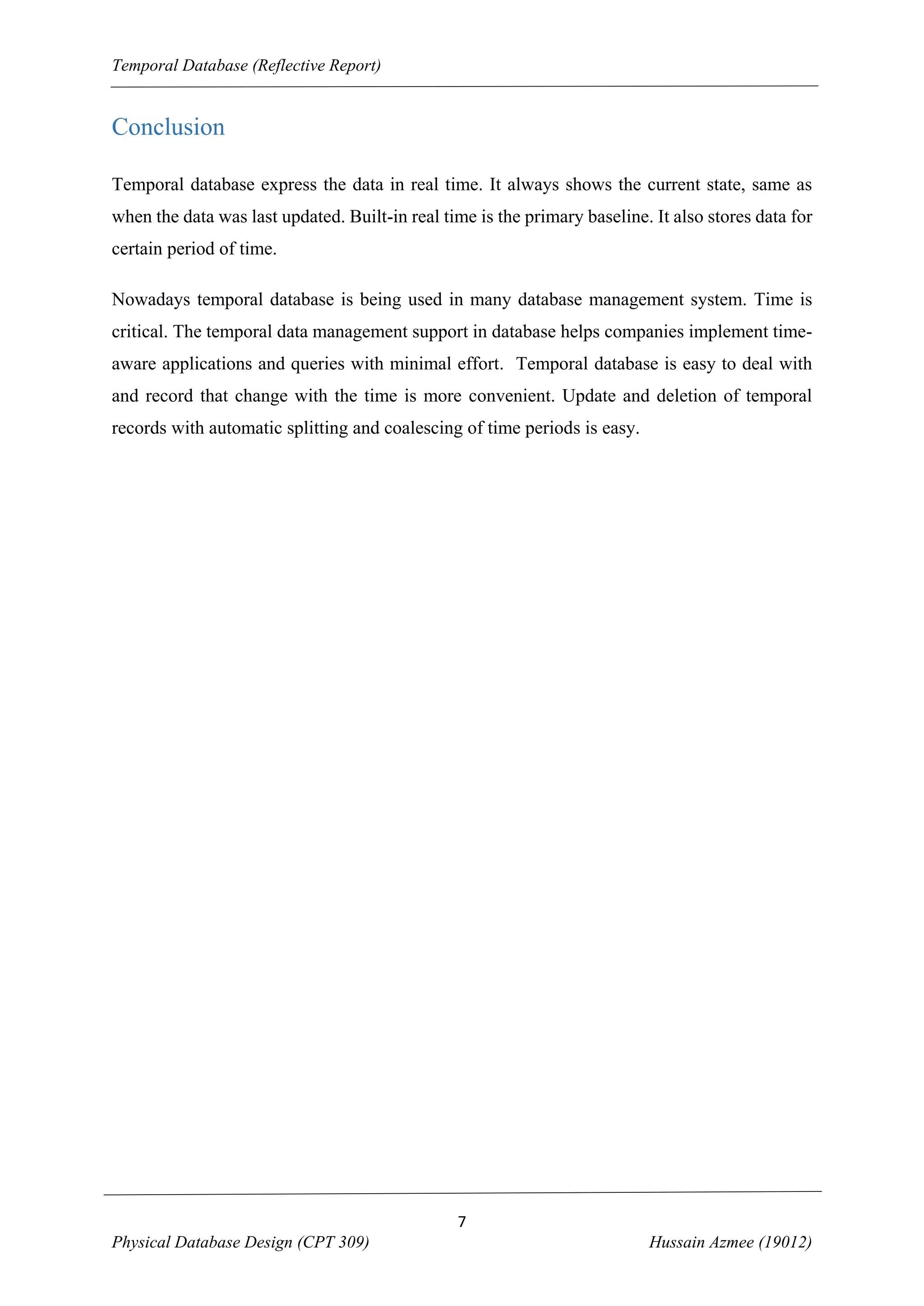 Temporal Database (Reflective Report)

Conclusion
Temporal database express the data in real time. It always shows the current state, same as
when the data was last updated. Built-in real time is the primary baseline. It also stores data for
certain period of time.
Nowadays temporal database is being used in many database management system. Time is
critical. The temporal data management support in database helps companies implement timeaware applications and queries with minimal effort. Temporal database is easy to deal with
and record that change with the time is more convenient. Update and deletion of temporal
records with automatic splitting and coalescing of time periods is easy.

7
Physical Database Design (CPT 309)

Hussain Azmee (19012)

 