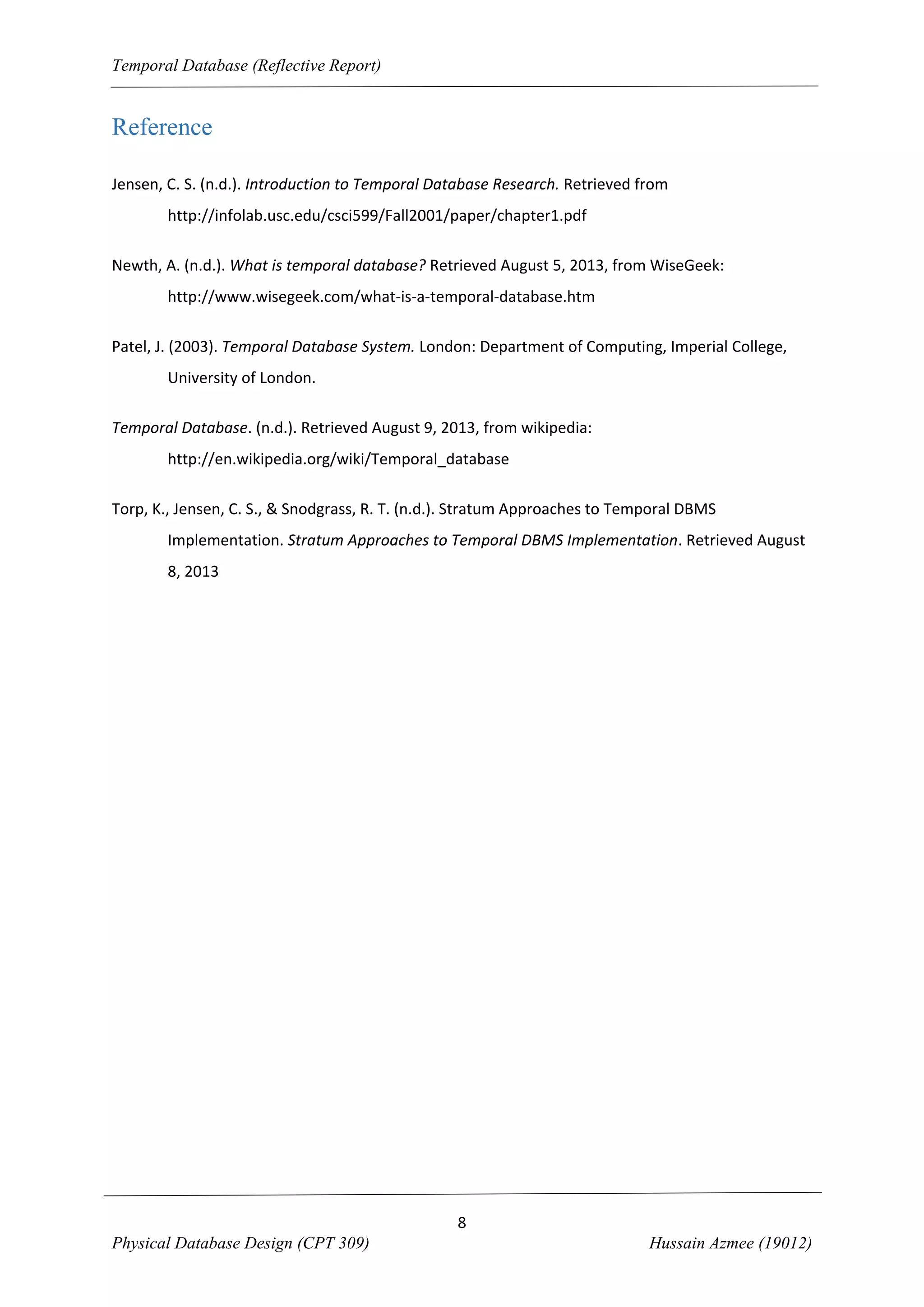 Temporal Database (Reflective Report)

Reference
Jensen, C. S. (n.d.). Introduction to Temporal Database Research. Retrieved from
http://infolab.usc.edu/csci599/Fall2001/paper/chapter1.pdf
Newth, A. (n.d.). What is temporal database? Retrieved August 5, 2013, from WiseGeek:
http://www.wisegeek.com/what-is-a-temporal-database.htm
Patel, J. (2003). Temporal Database System. London: Department of Computing, Imperial College,
University of London.
Temporal Database. (n.d.). Retrieved August 9, 2013, from wikipedia:
http://en.wikipedia.org/wiki/Temporal_database
Torp, K., Jensen, C. S., & Snodgrass, R. T. (n.d.). Stratum Approaches to Temporal DBMS
Implementation. Stratum Approaches to Temporal DBMS Implementation. Retrieved August
8, 2013

8
Physical Database Design (CPT 309)

Hussain Azmee (19012)

 