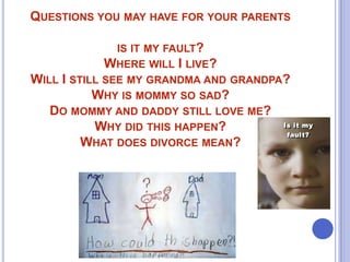 QUESTIONS YOU MAY HAVE FOR YOUR PARENTS
IS IT MY FAULT?
WHERE WILL I LIVE?

WILL I STILL SEE MY GRANDMA AND GRANDPA?
WHY IS MOMMY SO SAD?
DO MOMMY AND DADDY STILL LOVE ME?
WHY DID THIS HAPPEN?
WHAT DOES DIVORCE MEAN?

 