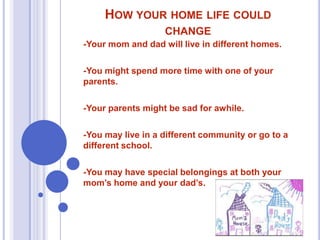HOW YOUR HOME LIFE COULD
CHANGE
-Your mom and dad will live in different homes.
-You might spend more time with one of your
parents.
-Your parents might be sad for awhile.
-You may live in a different community or go to a
different school.
-You may have special belongings at both your
mom’s home and your dad’s.

 