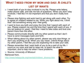 WHAT I NEED FROM MY MOM AND DAD: A CHILD’S
LIST OF WANTS
I need both of you to stay involved in my life. Please write letters,
make phone calls, and ask me lots of questions. When you don’t stay
involved, I feel like I’m not important and that you don’t really love
me.
 Please stop fighting and work hard to get along with each other. Try
to agree on matters related to me. When you fight about me, I think
that I did something wrong and I feel guilty.
 I want to love you both and enjoy the time that I spend with each of
you. Please support me and the time that I spend with each of you. If
you act jealous or upset, I feel like I need to take sides and love one
parent more than the other.
 Please communicate directly with my other parent so that I don’t
have to send messages back and forth.
 When talking about my other parent, please say only nice things, or
don’t say anything at all. When you say mean, unkind things about
my other parent, I feel like you are expecting me to take your side.
 Please remember that I want both of you to be a part of my life. I
count on my mom and dad to raise me, to teach me what is
important, and to help me when I have problems.
 Source: University of Missouri
Retrieved from.
http://www.helpguide.org/mental/children_divorce.htm


 