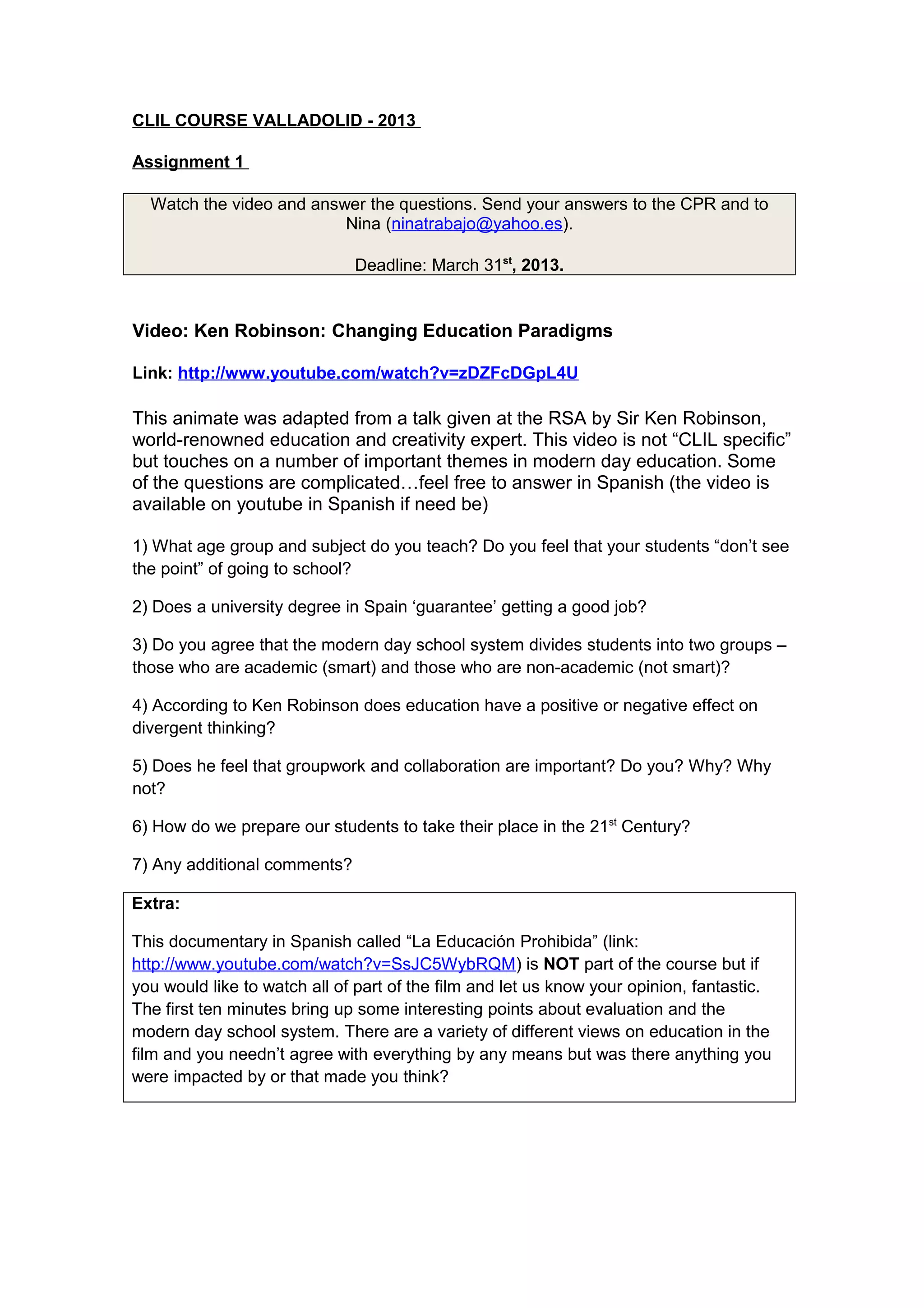 CLIL COURSE VALLADOLID - 2013
Assignment 1
Watch the video and answer the questions. Send your answers to the CPR and to
Nina (ninatrabajo@yahoo.es).
Deadline: March 31st, 2013.

Video: Ken Robinson: Changing Education Paradigms
Link: http://www.youtube.com/watch?v=zDZFcDGpL4U

This animate was adapted from a talk given at the RSA by Sir Ken Robinson,
world-renowned education and creativity expert. This video is not “CLIL specific”
but touches on a number of important themes in modern day education. Some
of the questions are complicated…feel free to answer in Spanish (the video is
available on youtube in Spanish if need be)
1) What age group and subject do you teach? Do you feel that your students “don’t see
the point” of going to school?
2) Does a university degree in Spain ‘guarantee’ getting a good job?
3) Do you agree that the modern day school system divides students into two groups –
those who are academic (smart) and those who are non-academic (not smart)?
4) According to Ken Robinson does education have a positive or negative effect on
divergent thinking?
5) Does he feel that groupwork and collaboration are important? Do you? Why? Why
not?
6) How do we prepare our students to take their place in the 21st Century?
7) Any additional comments?
Extra:
This documentary in Spanish called “La Educación Prohibida” (link:
http://www.youtube.com/watch?v=SsJC5WybRQM) is NOT part of the course but if
you would like to watch all of part of the film and let us know your opinion, fantastic.
The first ten minutes bring up some interesting points about evaluation and the
modern day school system. There are a variety of different views on education in the
film and you needn’t agree with everything by any means but was there anything you
were impacted by or that made you think?

 