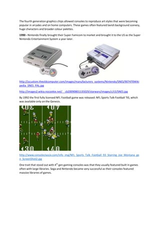 The fourth generation graphics chips allowed consoles to reproduce art styles that were becoming
popular in arcades and on home computers. These games often featured lavish background scenery,
huge characters and broader colour palettes.
1990 - Nintendo finally brought their Super Famicom to market and brought it to the US as the Super
Nintendo Entertainment System a year later.

http://jscustom.theoldcomputer.com/images/manufacturers_systems/Nintendo/SNES/907470Wiki
pedia_SNES_PAL.jpg
http://images2.wikia.nocookie.net/__cb20090801135029/starwars/images/c/c5/SNES.jpg
By 1992 the first fully licensed NFL Football game was released: NFL Sports Talk Football '93, which
was available only on the Genesis.

http://www.consoleclassix.com/info_img/NFL_Sports_Talk_Football_93_Starring_Joe_Montana_ge
n_ScreenShot2.jpg
One trait that stood out with 4th gen gaming consoles was that they usually featured built in games
often with large libraries. Sega and Nintendo became very successful as their consoles featured
massive libraries of games.

 