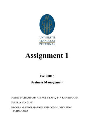 Assignment 1
FAB 0015
Business Management

NAME: MUHAMMAD AMIRUL SYAFIQ BIN KHAIRUDDIN
MATRIX NO: 21367
PROGRAM: INFORMATION AND COMMUNICATION
TECHNOLOGY

 