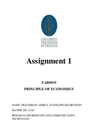 Assignment 1
FAB0035
PRINCIPLE OF ECONOMICS

NAME: MUHAMMAD AMIRUL SYAFIQ BIN KHAIRUDDIN
MATRIX NO: 21367
PROGRAM: INFORMATION AND COMMUNICATION
TECHNOLOGY

 