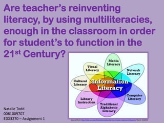 Sourced from http://sites.uci.edu/theredhairedteacher/my-mission-statement/bloom1/ March 10,2014
Are teacher’s reinventing
literacy, by using multiliteracies,
enough in the classroom in order
for student’s to function in the
21st Century?
Natalie Todd
0061009707
EDX3270 – Assignment 1
 