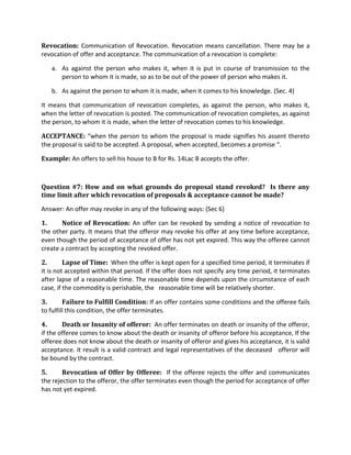Revocation: Communication of Revocation. Revocation means cancellation. There may be a
revocation of offer and acceptance. The communication of a revocation is complete:
a. As against the person who makes it, when it is put in course of transmission to the
person to whom it is made, so as to be out of the power of person who makes it.
b. As against the person to whom it is made, when it comes to his knowledge. (Sec. 4)
It means that communication of revocation completes, as against the person, who makes it,
when the letter of revocation is posted. The communication of revocation completes, as against
the person, to whom it is made, when the letter of revocation comes to his knowledge.
ACCEPTANCE: “when the person to whom the proposal is made signifies his assent thereto
the proposal is said to be accepted. A proposal, when accepted, becomes a promise “.
Example: An offers to sell his house to B for Rs. 14Lac B accepts the offer.
Question #7: How and on what grounds do proposal stand revoked? Is there any
time limit after which revocation of proposals & acceptance cannot be made?
Answer: An offer may revoke in any of the following ways: (Sec 6)
1. Notice of Revocation: An offer can be revoked by sending a notice of revocation to
the other party. It means that the offeror may revoke his offer at any time before acceptance,
even though the period of acceptance of offer has not yet expired. This way the offeree cannot
create a contract by accepting the revoked offer.
2. Lapse of Time: When the offer is kept open for a specified time period, it terminates if
it is not accepted within that period. If the offer does not specify any time period, it terminates
after lapse of a reasonable time. The reasonable time depends upon the circumstance of each
case, if the commodity is perishable, the reasonable time will be relatively shorter.
3. Failure to Fulfill Condition: If an offer contains some conditions and the offeree fails
to fulfill this condition, the offer terminates.
4. Death or Insanity of offeror: An offer terminates on death or insanity of the offeror,
if the offeree comes to know about the death or insanity of offeror before his acceptance, If the
offeree does not know about the death or insanity of offeror and gives his acceptance, it is valid
acceptance. It result is a valid contract and legal representatives of the deceased offeror will
be bound by the contract.
5. Revocation of Offer by Offeree: If the offeree rejects the offer and communicates
the rejection to the offeror, the offer terminates even though the period for acceptance of offer
has not yet expired.
 