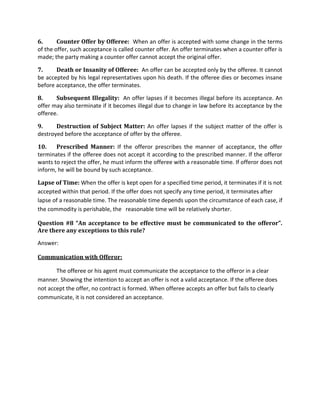 6. Counter Offer by Offeree: When an offer is accepted with some change in the terms
of the offer, such acceptance is called counter offer. An offer terminates when a counter offer is
made; the party making a counter offer cannot accept the original offer.
7. Death or Insanity of Offeree: An offer can be accepted only by the offeree. It cannot
be accepted by his legal representatives upon his death. If the offeree dies or becomes insane
before acceptance, the offer terminates.
8. Subsequent Illegality: An offer lapses if it becomes illegal before its acceptance. An
offer may also terminate if it becomes illegal due to change in law before its acceptance by the
offeree.
9. Destruction of Subject Matter: An offer lapses if the subject matter of the offer is
destroyed before the acceptance of offer by the offeree.
10. Prescribed Manner: If the offeror prescribes the manner of acceptance, the offer
terminates if the offeree does not accept it according to the prescribed manner. If the offeror
wants to reject the offer, he must inform the offeree with a reasonable time. If offeror does not
inform, he will be bound by such acceptance.
Lapse of Time: When the offer is kept open for a specified time period, it terminates if it is not
accepted within that period. If the offer does not specify any time period, it terminates after
lapse of a reasonable time. The reasonable time depends upon the circumstance of each case, if
the commodity is perishable, the reasonable time will be relatively shorter.
Question #8 “An acceptance to be effective must be communicated to the offeror”.
Are there any exceptions to this rule?
Answer:
Communication with Offeror:
The offeree or his agent must communicate the acceptance to the offeror in a clear
manner. Showing the intention to accept an offer is not a valid acceptance. If the offeree does
not accept the offer, no contract is formed. When offeree accepts an offer but fails to clearly
communicate, it is not considered an acceptance.
 