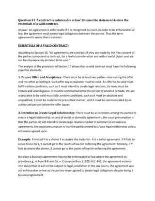 Question #1 ‘A contract is enforceable at law’. Discuss the statement & state the
essentials of a valid contract.
Answer: An agreement is enforceable if it is recognized by court. In order to be enforceable by
law, the agreement must create legal obligations between the parties. Thus the term
agreement is wider than a contract.
ESSENTIALS OF A VALID CONTRACT:
According to Section 10, “All agreements are contracts if they are made by the free consent of
the parties competent to contract, for a lawful consideration and with a lawful object and are
not hereby expressly declared to be void.”
The analysis of the provisions of Section 10 shows that a valid contract must have the following
essential elements:
1. Proper Offer and Acceptance: There must be at least two parties- one making the offer
and the other accepting it. Such offer any acceptance must be valid. An offer to be valid must
fulfill certain conditions, such as it must intend to create legal relations, its term, must be
certain and unambiguous, it must be communicated to the person to whom it is made, etc. An
acceptance to be valid must folds certain conditions, such as it must be absolute and
unqualified, it must be made in the prescribed manner, and it must be communicated by an
authorized person before the offer lapses.
2. Intention to Create Legal Relationship: There must be an intention among the parties to
create a legal relationship. In case of social or domestic agreements, the usual presumption is
that the parties do not intend to create legal relationship but in commercial or business
agreements, the usual presumption is that the parties intend to create legal relationship unless
otherwise agreed upon.
Example: X invited Y to a dinner Y accepted the invitation. It is a social agreement. If X fails to
serve dinner to Y, Y cannot go to the courts of law for enforcing the agreement. Similarly, if Y
fails to attend the dinner, X cannot go to the courts of law for enforcing the agreement.
But even a business agreement may not be enforceable by law where the agreement so
provides e.g. in Rose & Frank Co. v. Crompton Bros. (1925) A.C. 445, the agreement entered
into stated that it will not be subject to legal jurisdiction in the law courts, the agreement was
not enforceable by law as the parties never agreed to create legal obligations despite being a
business agreement.
 