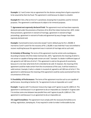 Example: X, Y and Z enter into an agreement for the division among them of gains acquired or
to be acquired by them by fraud. The agreement is void because its object is unlawful.
Example II: X lets a flat on hire to Y a prostitute, knowing that it would be used for immoral
purposes. The agreement is void because its object is for immoral purposes.
7. Agreement not expressly declared Void: The agreement must not have been expressly
declared void under the provisions of Sections 24 to 30 of the Indian Contract Act, 1872. Under
these provisions, agreement in restraint of marriage, agreement in restraint of legal
proceedings, agreement in restraint of trade and agreement by way of wager have been
expressly declared void.
Example: X promised to marry none else except Y and in default pay her Rs 1, 00,000. X
married to Z and Y sued X for the recovery of Rs 1, 00,000. It was held that Y was not entitled to
recover anything because this agreement was in restraint of marriage and as such void.
8. Certainty of Meaning: The terms of the agreement must be certain and unambiguous.
According to Section 29 of the Indian Contract Act, 1872, “agreements the meaning of which is
not certain or capable of being made certain are void.” Example: X a dealer in different types of
oils agreed to sell 100 tons of oil to Y. This agreement is void on the ground of uncertainty
because it is not clear what kind of oil is intended to be sold. If, however, the meaning of the
agreement could be made certain from the circumstances of the case, it will be treated as a
valid contract. Example: X who is a dealer in mustard oil, agreed to sell 100 tons of oil to Y. This
agreement is valid because the meaning of the agreement could be easily ascertained from the
circumstances of the case.
9. Possibility of Performance: The terms of the agreement must be such as are capable of
performance. According to Section 56, “an agreement to do an impossible act is void.”
Example: X agrees with Y to discover treasure by magic and Y agrees to pay Rs 1,000 to X. This
agreement is void because it is an agreement to do an impossible act. Example II: X agrees with
Y to enclose some area between two parallel lines and Y agrees to pay Rs 1,000 to X. This
agreement is void because it is an agreement to do an impossible act.
10. Legal Formalities: The agreement must comply with the necessary formalities as to
writing, registration, stamping etc. if any required in order to make it enforceable by law.
 