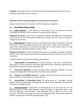 Example: An oral agreement ‘for arbitration is unenforceable because the law requires that
arbitration agreement must be in writing.
Question #3 Give a brief description of various types of contracts?
Answer: The contracts can be classified into the following four categories:-
1. According to Enforceability:
a. Valid Contract: A valid contract is enforceable by law. An agreement becomes
enforceable by law when all the essentials of a valid contract are present.
Obligation of Parties: In valid contract, all parties are legally responsible for the performance
of the contract. If one of the parties breaches the contract, the other party can enforce it
through the court of law.
b. Void Contract: The word void means not binding in law. Section 2 (j) defines “A contract
which ceases to be enforceable by law becomes void, when it ceases to be enforceable”. It
means that a void contract is not void from the beginning. It is valid contract when it is made
but subsequently it becomes void due to certain reasons.
Obligation of Parties: In void contract both the parties are not legally responsible to fulfill the
contract. Under this contract the party who has received any benefit is bound to return it to the
other party.
A contract becomes void under the following circumstances:-
I Impossibility of Performance: A contract becomes void due to impossibility of
performance. A contract becomes void before performance when it becomes impossible to be
performed by any party due to any reason (Sec. 56)
II Subsequent Illegality: A contract becomes void by subsequent illegality. A contract
may become illegal before performance due to certain reasons. (Sec.56)
III. Rejection of Voidable Contract: A voidable contract becomes void when the party
whose consent is not free rejects the contract (Sec.19)
IV Impossibility of Depending Event: The performance of a contingent contract
depends upon the happening or non-happening of a certain event. It becomes void when that
event does not happen. (Sec 32)
c. Void Agreement: An agreement not enforceable by law is said to be void. The void
agreement does not create legal obligations among the parties. An agreement which is void
from the beginning is void ab-initio, in void agreement; there is absence of one or more
essentials of valid contract except free consent. An agreement with minor and an agreement
without consideration is void from the beginning (Sec 2 (g)
 