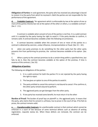 Obligation of Parties: In void agreement, the party who has received any advantage is bound
to restore it to the party from which he received it. Both the parties are not responsible for the
performance of the agreement.
d. Voidable Contract: “An agreement which is enforceable by law at the option of one or
more of the parties thereto but not at the option of the other or others, is a voidable contract”.
(Sec 2 ( I) ).
A contract is voidable when consent of one of the parties is not free. It is a valid contract
until it is avoided by the party having the right to avoid it. If the party decides to confirm, it
remains valid. A contract becomes voidable under the following circumstances;
A. A contract becomes voidable when the consent of one or more of the parties to a
contract is obtained by coercion, undue influence, misrepresentation or fraud. (Sec 15 – 18 ).
B. when one party promises to do something for the other party but the other party
prevents him from performing his promise, the contract becomes voidable at his option (Sec
53 )
C. When a party to the contract promises to do a certain thing within a specified time, but
fails to do it, then the contract becomes voidable at the option of the promise, if time is
essence of the contract. ( Sec 55)
Obligation of parties:
The following are obligations of the parties:-
1. It is a valid contract for both the parties if it is not rejected by the party having
the right to reject.
2. The law gives an option to one of the parties to avoid it.
3. The party entitled to cancel the contract is not bound to cancel. If he confirms it,
the other party remains bound to perform.
4. The aggrieved party can get damages from the other party.
5. If one party has received some benefit, he must return it to the other
Burden of Proof: The burden of proof lays on plaintiff i.e. the aggrieved party. It means that
the party, who claims that his consent is unfreeze, has to prove in the court of law. If he fails to
prove, the contract remains valid.
e. Unenforceable Contract: An unenforceable contract is that contract which cannot be
enforced in a court of law because of some technical defects such as absence of writing
registration, requisite stamp etc. When these defects are removed, the contract can be
enforced.
 