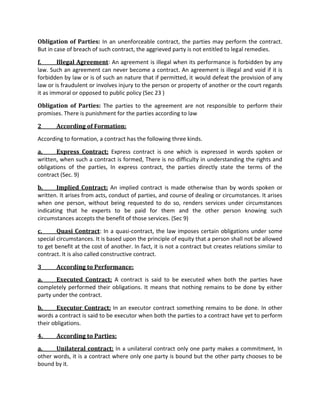 Obligation of Parties: In an unenforceable contract, the parties may perform the contract.
But in case of breach of such contract, the aggrieved party is not entitled to legal remedies.
f. Illegal Agreement: An agreement is illegal when its performance is forbidden by any
law. Such an agreement can never become a contract. An agreement is illegal and void if it is
forbidden by law or is of such an nature that if permitted, it would defeat the provision of any
law or is fraudulent or involves injury to the person or property of another or the court regards
it as immoral or opposed to public policy (Sec 23 )
Obligation of Parties: The parties to the agreement are not responsible to perform their
promises. There is punishment for the parties according to law
2 According of Formation:
According to formation, a contract has the following three kinds.
a. Express Contract: Express contract is one which is expressed in words spoken or
written, when such a contract is formed, There is no difficulty in understanding the rights and
obligations of the parties, In express contract, the parties directly state the terms of the
contract (Sec. 9)
b. Implied Contract: An implied contract is made otherwise than by words spoken or
written. It arises from acts, conduct of parties, and course of dealing or circumstances. It arises
when one person, without being requested to do so, renders services under circumstances
indicating that he experts to be paid for them and the other person knowing such
circumstances accepts the benefit of those services. (Sec 9)
c. Quasi Contract: In a quasi-contract, the law imposes certain obligations under some
special circumstances. It is based upon the principle of equity that a person shall not be allowed
to get benefit at the cost of another. In fact, it is not a contract but creates relations similar to
contract. It is also called constructive contract.
3 According to Performance:
a. Executed Contract: A contract is said to be executed when both the parties have
completely performed their obligations. It means that nothing remains to be done by either
party under the contract.
b. Executor Contract: In an executor contract something remains to be done. In other
words a contract is said to be executor when both the parties to a contract have yet to perform
their obligations.
4. According to Parties:
a. Unilateral contract: In a unilateral contract only one party makes a commitment, In
other words, it is a contract where only one party is bound but the other party chooses to be
bound by it.
 