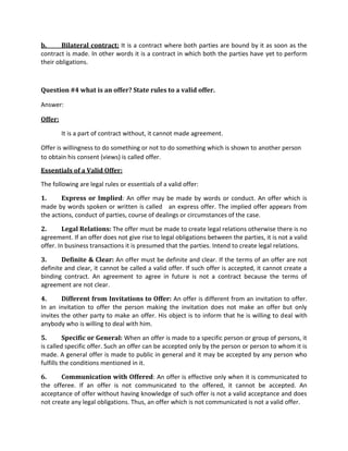 b. Bilateral contract: It is a contract where both parties are bound by it as soon as the
contract is made. In other words it is a contract in which both the parties have yet to perform
their obligations.
Question #4 what is an offer? State rules to a valid offer.
Answer:
Offer:
It is a part of contract without, it cannot made agreement.
Offer is willingness to do something or not to do something which is shown to another person
to obtain his consent (views) is called offer.
Essentials of a Valid Offer:
The following are legal rules or essentials of a valid offer:
1. Express or Implied: An offer may be made by words or conduct. An offer which is
made by words spoken or written is called an express offer. The implied offer appears from
the actions, conduct of parties, course of dealings or circumstances of the case.
2. Legal Relations: The offer must be made to create legal relations otherwise there is no
agreement. If an offer does not give rise to legal obligations between the parties, it is not a valid
offer. In business transactions it is presumed that the parties. Intend to create legal relations.
3. Definite & Clear: An offer must be definite and clear. If the terms of an offer are not
definite and clear, it cannot be called a valid offer. If such offer is accepted, it cannot create a
binding contract. An agreement to agree in future is not a contract because the terms of
agreement are not clear.
4. Different from Invitations to Offer: An offer is different from an invitation to offer.
In an invitation to offer the person making the invitation does not make an offer but only
invites the other party to make an offer. His object is to inform that he is willing to deal with
anybody who is willing to deal with him.
5. Specific or General: When an offer is made to a specific person or group of persons, it
is called specific offer. Such an offer can be accepted only by the person or person to whom it is
made. A general offer is made to public in general and it may be accepted by any person who
fulfills the conditions mentioned in it.
6. Communication with Offered: An offer is effective only when it is communicated to
the offeree. If an offer is not communicated to the offered, it cannot be accepted. An
acceptance of offer without having knowledge of such offer is not a valid acceptance and does
not create any legal obligations. Thus, an offer which is not communicated is not a valid offer.
 