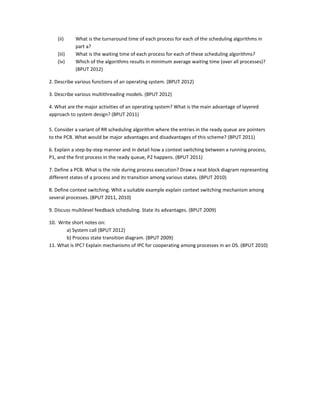 (ii) What is the turnaround time of each process for each of the scheduling algorithms in 
part a? 
(iii) What is the waiting time of each process for each of these scheduling algorithms? 
(iv) Which of the algorithms results in minimum average waiting time (over all processes)? 
(BPUT 2012) 
2. Describe various functions of an operating system. (BPUT 2012) 
3. Describe various multithreading models. (BPUT 2012) 
4. What are the major activities of an operating system? What is the main advantage of layered 
approach to system design? (BPUT 2011) 
 
5. Consider a variant of RR scheduling algorithm where the entries in the ready queue are pointers 
to the PCB. What would be major advantages and disadvantages of this scheme? (BPUT 2011)  
6. Explain a step‐by‐step manner and in detail how a context switching between a running process, 
P1, and the first process in the ready queue, P2 happens. (BPUT 2011) 
7. Define a PCB. What is the role during process execution? Draw a neat block diagram representing 
different states of a process and its transition among various states. (BPUT 2010) 
8. Define context switching. Whit a suitable example explain context switching mechanism among 
several processes. (BPUT 2011, 2010) 
9. Discuss multilevel feedback scheduling. State its advantages. (BPUT 2009) 
10.  Write short notes on: 
       a) System call (BPUT 2012) 
  b) Process state transition diagram. (BPUT 2009)     
11. What is IPC? Explain mechanisms of IPC for cooperating among processes in an OS. (BPUT 2010)   
 
 
 